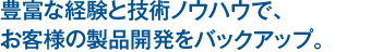 豊富な経験と技術ノウハウで、お客様の製品開発をバックアップ。